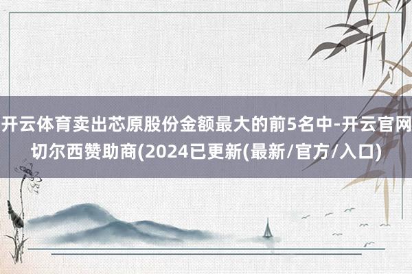 开云体育卖出芯原股份金额最大的前5名中-开云官网切尔西赞助商(2024已更新(最新/官方/入口)