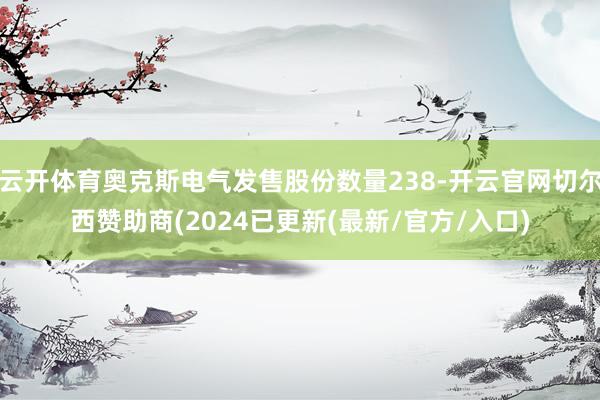 云开体育奥克斯电气发售股份数量238-开云官网切尔西赞助商(2024已更新(最新/官方/入口)