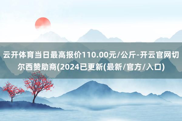 云开体育当日最高报价110.00元/公斤-开云官网切尔西赞助商(2024已更新(最新/官方/入口)