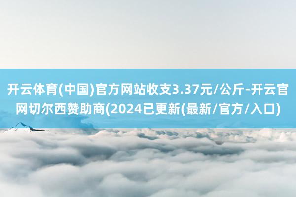 开云体育(中国)官方网站收支3.37元/公斤-开云官网切尔西赞助商(2024已更新(最新/官方/入口)