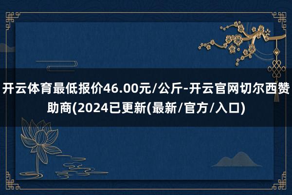 开云体育最低报价46.00元/公斤-开云官网切尔西赞助商(2024已更新(最新/官方/入口)