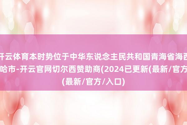 开云体育本时势位于中华东说念主民共和国青海省海西州德令哈市-开云官网切尔西赞助商(2024已更新(最新/官方/入口)