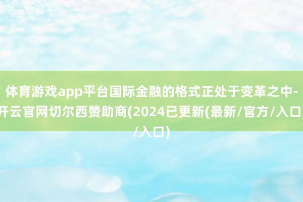 体育游戏app平台国际金融的格式正处于变革之中-开云官网切尔西赞助商(2024已更新(最新/官方/入口)