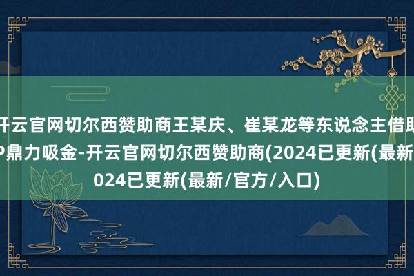 开云官网切尔西赞助商王某庆、崔某龙等东说念主借助“树拍”APP鼎力吸金-开云官网切尔西赞助商(2024已更新(最新/官方/入口)