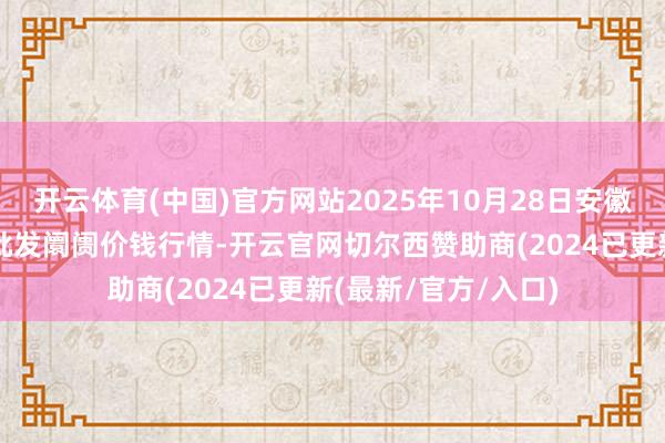 开云体育(中国)官方网站2025年10月28日安徽安庆市龙狮桥蔬菜批发阛阓价钱行情-开云官网切尔西赞助商(2024已更新(最新/官方/入口)