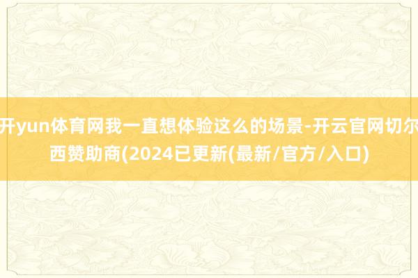 开yun体育网我一直想体验这么的场景-开云官网切尔西赞助商(2024已更新(最新/官方/入口)
