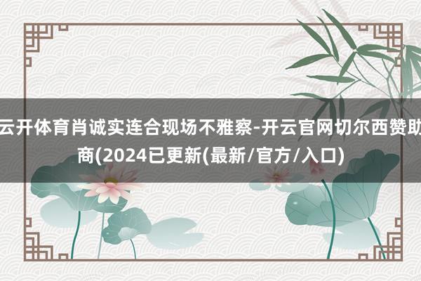 云开体育肖诚实连合现场不雅察-开云官网切尔西赞助商(2024已更新(最新/官方/入口)