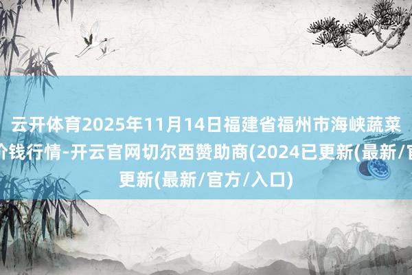 云开体育2025年11月14日福建省福州市海峡蔬菜批发阛阓价钱行情-开云官网切尔西赞助商(2024已更新(最新/官方/入口)