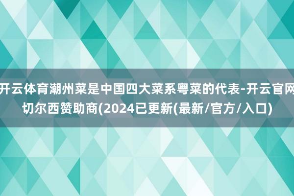 开云体育潮州菜是中国四大菜系粤菜的代表-开云官网切尔西赞助商(2024已更新(最新/官方/入口)
