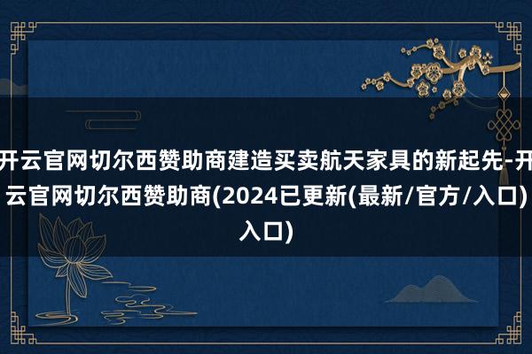 开云官网切尔西赞助商建造买卖航天家具的新起先-开云官网切尔西赞助商(2024已更新(最新/官方/入口)