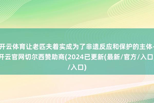 开云体育让老匹夫着实成为了非遗反应和保护的主体-开云官网切尔西赞助商(2024已更新(最新/官方/入口)