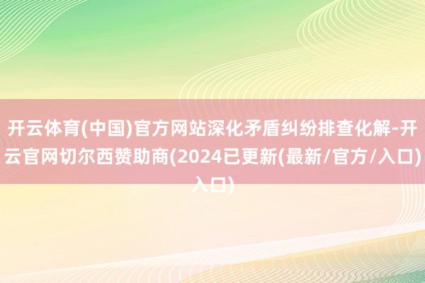 开云体育(中国)官方网站深化矛盾纠纷排查化解-开云官网切尔西赞助商(2024已更新(最新/官方/入口)