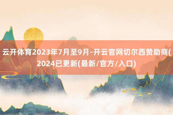云开体育2023年7月至9月-开云官网切尔西赞助商(2024已更新(最新/官方/入口)