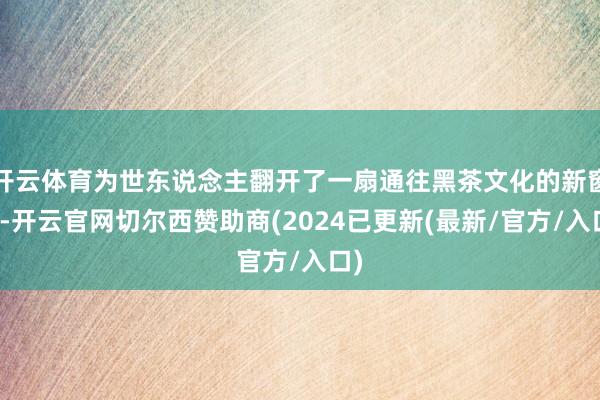 开云体育为世东说念主翻开了一扇通往黑茶文化的新窗口-开云官网切尔西赞助商(2024已更新(最新/官方/入口)