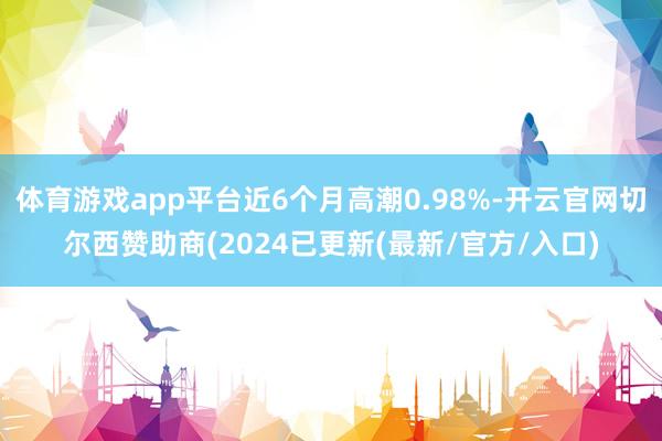 体育游戏app平台近6个月高潮0.98%-开云官网切尔西赞助商(2024已更新(最新/官方/入口)