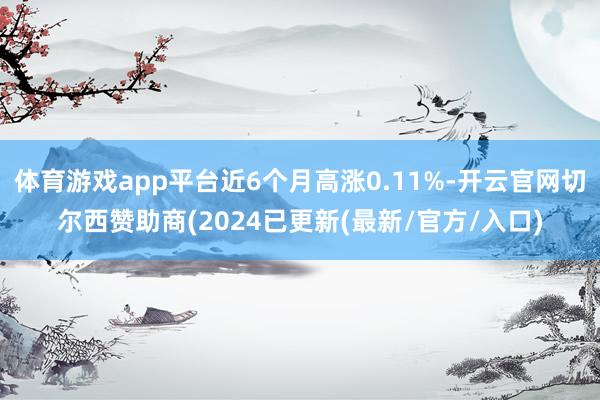 体育游戏app平台近6个月高涨0.11%-开云官网切尔西赞助商(2024已更新(最新/官方/入口)