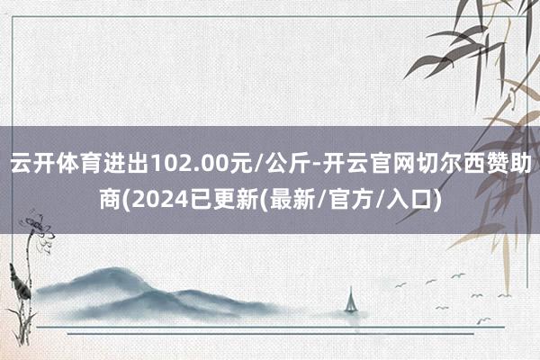 云开体育进出102.00元/公斤-开云官网切尔西赞助商(2024已更新(最新/官方/入口)