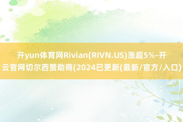 开yun体育网Rivian(RIVN.US)涨超5%-开云官网切尔西赞助商(2024已更新(最新/官方/入口)