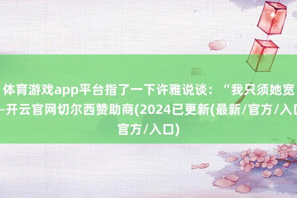 体育游戏app平台指了一下许雅说谈:“我只须她宽待-开云官网切尔西赞助商(2024已更新(最新/官方/入口)