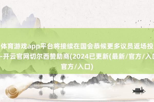 体育游戏app平台将接续在国会恭候更多议员返场投票-开云官网切尔西赞助商(2024已更新(最新/官方/入口)
