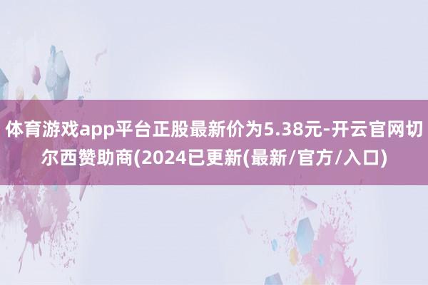 体育游戏app平台正股最新价为5.38元-开云官网切尔西赞助商(2024已更新(最新/官方/入口)