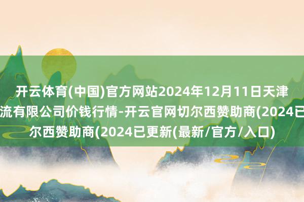 开云体育(中国)官方网站2024年12月11日天津韩家墅海吉星农居品物流有限公司价钱行情-开云官网切尔西赞助商(2024已更新(最新/官方/入口)