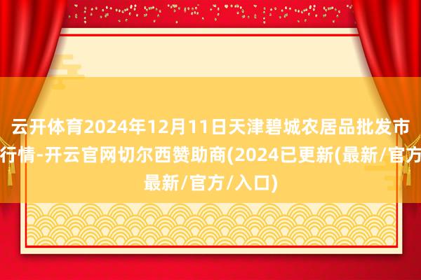 云开体育2024年12月11日天津碧城农居品批发市集价钱行情-开云官网切尔西赞助商(2024已更新(最新/官方/入口)