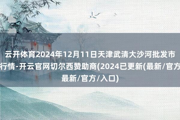 云开体育2024年12月11日天津武清大沙河批发市集价钱行情-开云官网切尔西赞助商(2024已更新(最新/官方/入口)