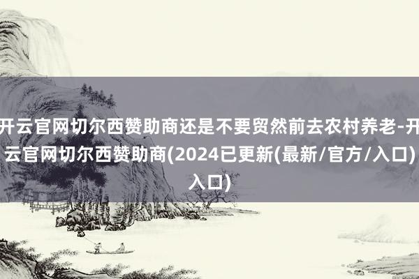 开云官网切尔西赞助商还是不要贸然前去农村养老-开云官网切尔西赞助商(2024已更新(最新/官方/入口)