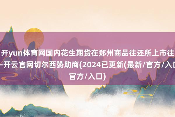 开yun体育网国内花生期货在郑州商品往还所上市往还-开云官网切尔西赞助商(2024已更新(最新/官方/入口)
