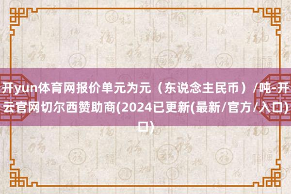 开yun体育网报价单元为元(东说念主民币)/吨-开云官网切尔西赞助商(2024已更新(最新/官方/入口)