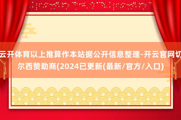 云开体育以上推算作本站据公开信息整理-开云官网切尔西赞助商(2024已更新(最新/官方/入口)