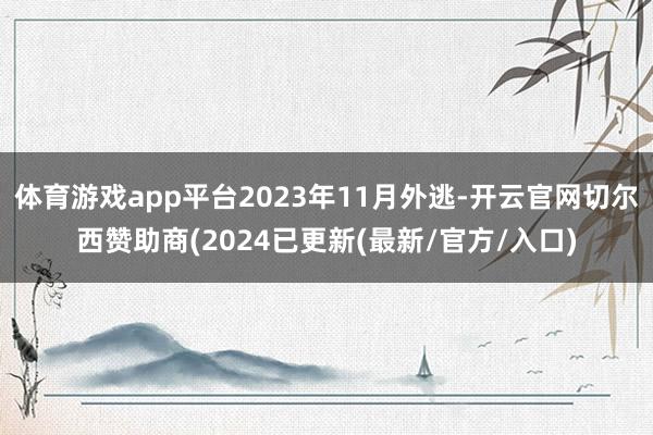 体育游戏app平台2023年11月外逃-开云官网切尔西赞助商(2024已更新(最新/官方/入口)