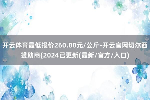 开云体育最低报价260.00元/公斤-开云官网切尔西赞助商(2024已更新(最新/官方/入口)