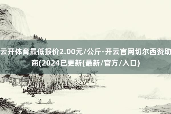 云开体育最低报价2.00元/公斤-开云官网切尔西赞助商(2024已更新(最新/官方/入口)