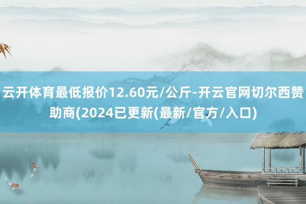 云开体育最低报价12.60元/公斤-开云官网切尔西赞助商(2024已更新(最新/官方/入口)