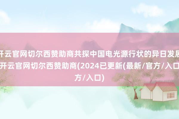 开云官网切尔西赞助商共探中国电光源行状的异日发展-开云官网切尔西赞助商(2024已更新(最新/官方/入口)