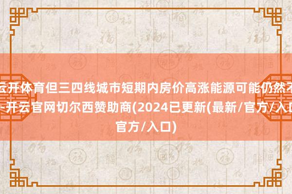 云开体育但三四线城市短期内房价高涨能源可能仍然不及-开云官网切尔西赞助商(2024已更新(最新/官方/入口)