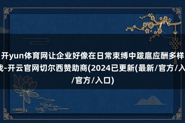 开yun体育网让企业好像在日常束缚中跋扈应酬多样挑战-开云官网切尔西赞助商(2024已更新(最新/官方/入口)