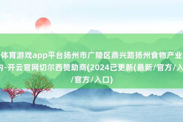 体育游戏app平台扬州市广陵区鼎兴路扬州食物产业园内-开云官网切尔西赞助商(2024已更新(最新/官方/入口)