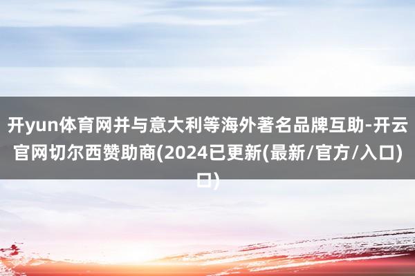 开yun体育网并与意大利等海外著名品牌互助-开云官网切尔西赞助商(2024已更新(最新/官方/入口)