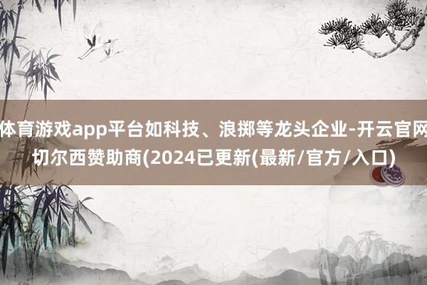 体育游戏app平台如科技、浪掷等龙头企业-开云官网切尔西赞助商(2024已更新(最新/官方/入口)