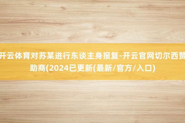 开云体育对苏某进行东谈主身报复-开云官网切尔西赞助商(2024已更新(最新/官方/入口)