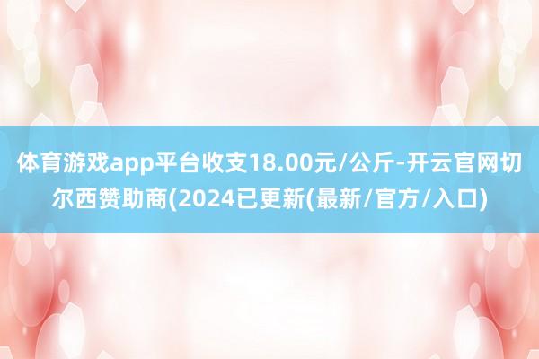 体育游戏app平台收支18.00元/公斤-开云官网切尔西赞助商(2024已更新(最新/官方/入口)
