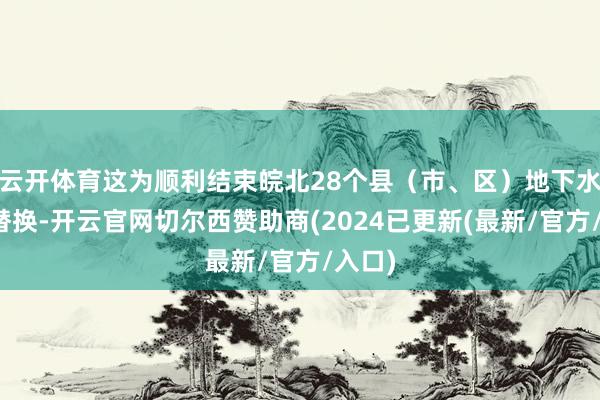 云开体育这为顺利结束皖北28个县(市、区)地下水水源替换-开云官网切尔西赞助商(2024已更新(最新/官方/入口)
