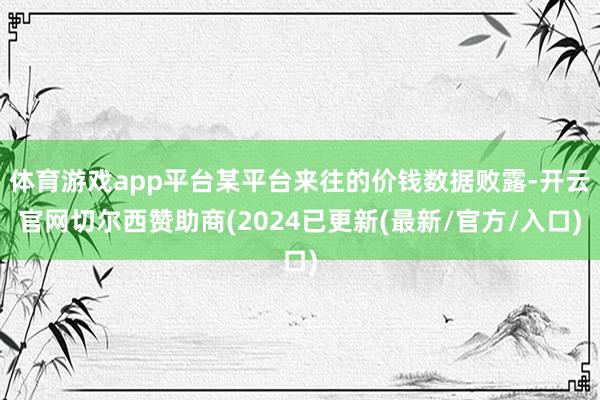 体育游戏app平台某平台来往的价钱数据败露-开云官网切尔西赞助商(2024已更新(最新/官方/入口)