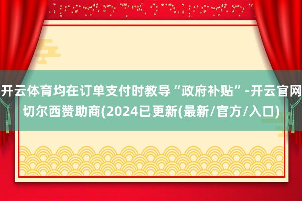 开云体育均在订单支付时教导“政府补贴”-开云官网切尔西赞助商(2024已更新(最新/官方/入口)