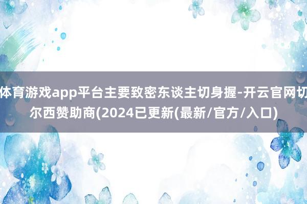 体育游戏app平台主要致密东谈主切身握-开云官网切尔西赞助商(2024已更新(最新/官方/入口)