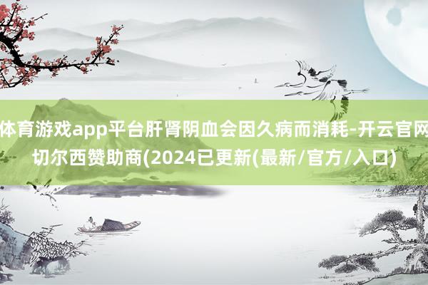体育游戏app平台肝肾阴血会因久病而消耗-开云官网切尔西赞助商(2024已更新(最新/官方/入口)