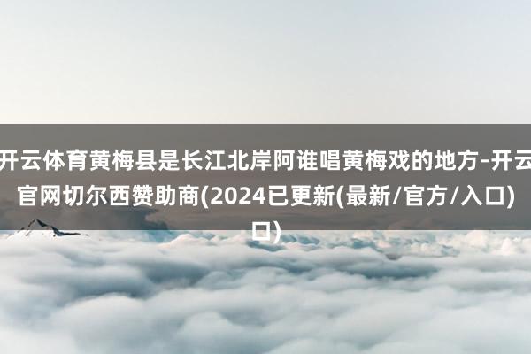 开云体育黄梅县是长江北岸阿谁唱黄梅戏的地方-开云官网切尔西赞助商(2024已更新(最新/官方/入口)